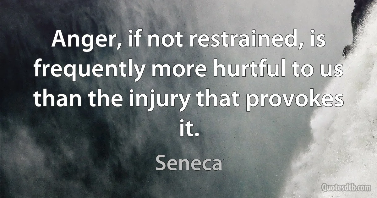 Anger, if not restrained, is frequently more hurtful to us than the injury that provokes it. (Seneca)