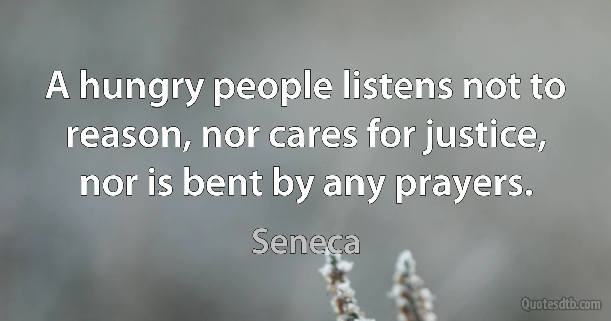 A hungry people listens not to reason, nor cares for justice, nor is bent by any prayers. (Seneca)