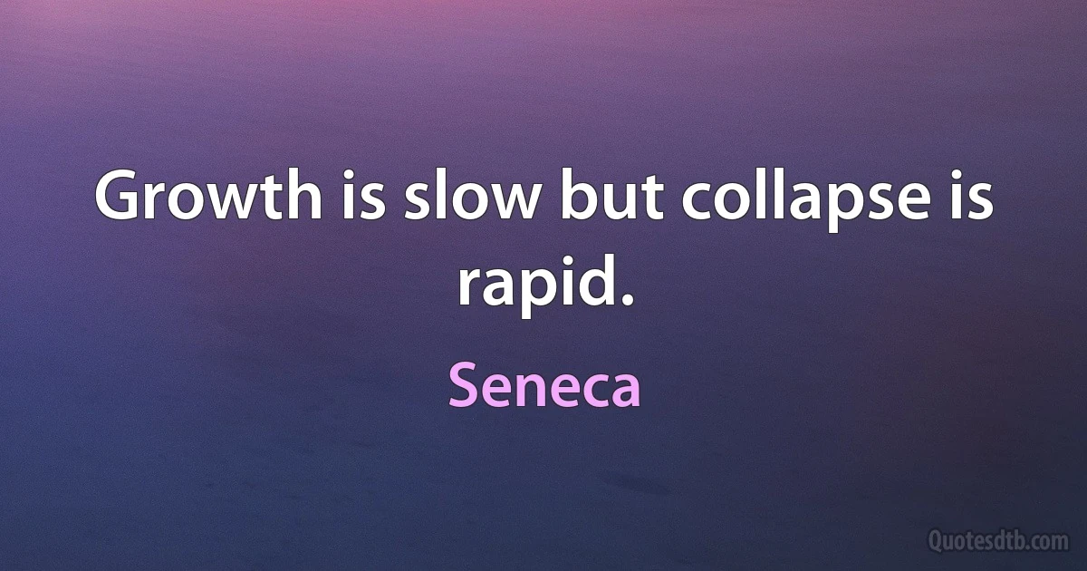 Growth is slow but collapse is rapid. (Seneca)