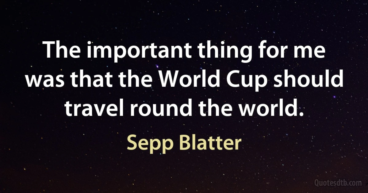 The important thing for me was that the World Cup should travel round the world. (Sepp Blatter)