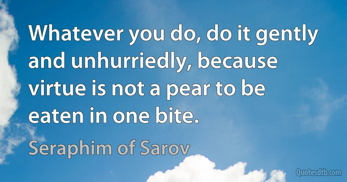 Whatever you do, do it gently and unhurriedly, because virtue is not a pear to be eaten in one bite. (Seraphim of Sarov)