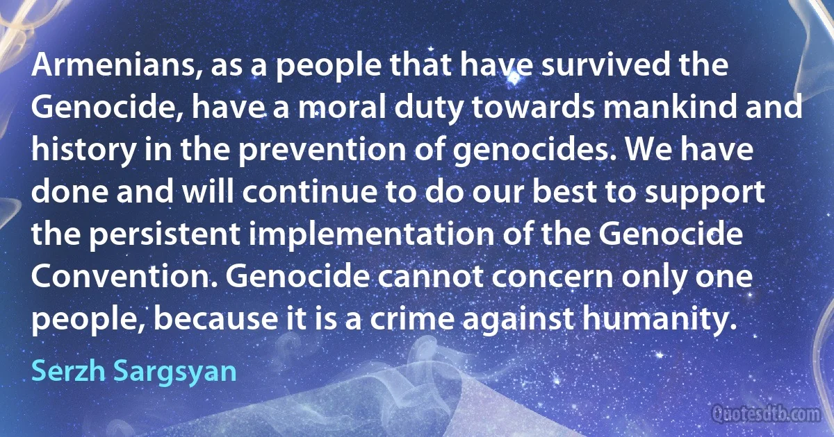 Armenians, as a people that have survived the Genocide, have a moral duty towards mankind and history in the prevention of genocides. We have done and will continue to do our best to support the persistent implementation of the Genocide Convention. Genocide cannot concern only one people, because it is a crime against humanity. (Serzh Sargsyan)