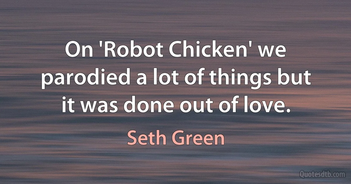 On 'Robot Chicken' we parodied a lot of things but it was done out of love. (Seth Green)