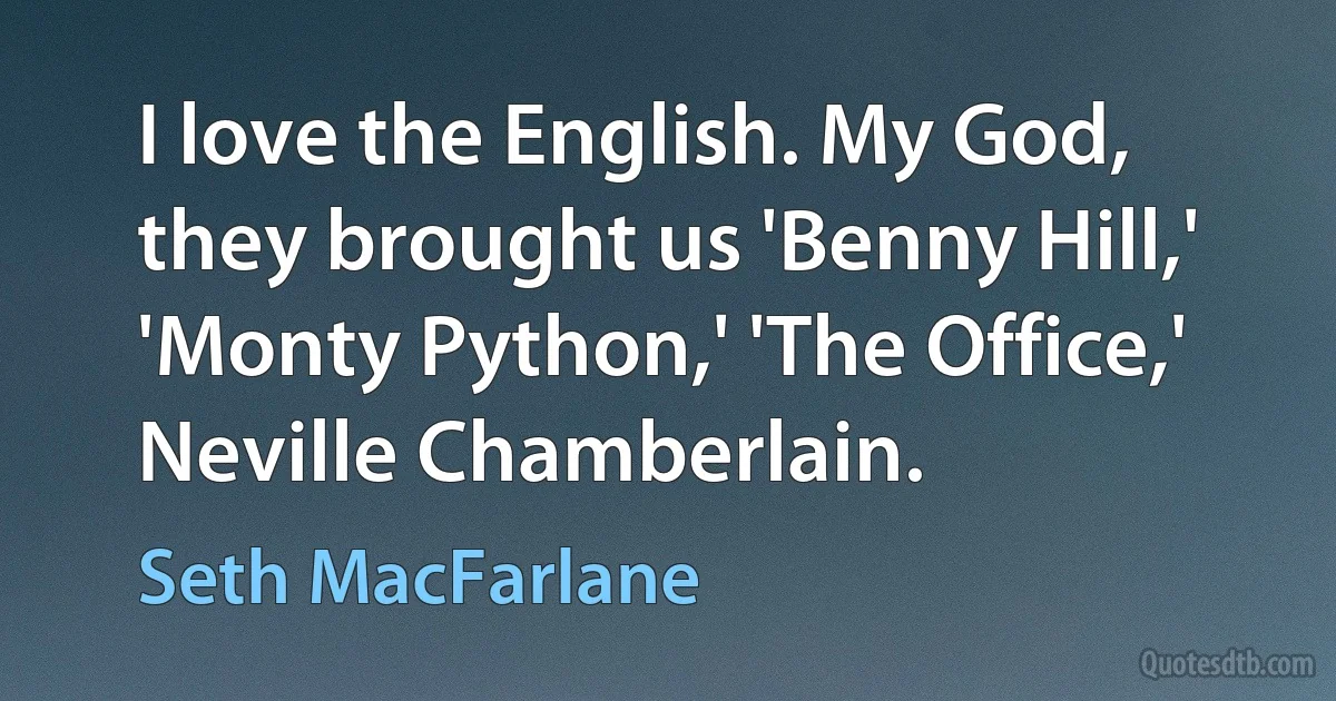 I love the English. My God, they brought us 'Benny Hill,' 'Monty Python,' 'The Office,' Neville Chamberlain. (Seth MacFarlane)