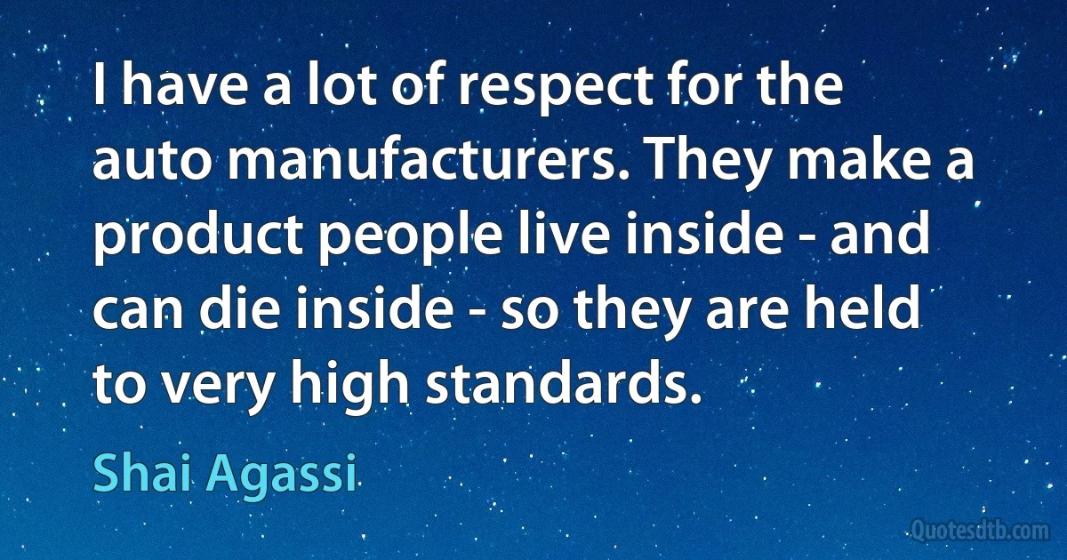 I have a lot of respect for the auto manufacturers. They make a product people live inside - and can die inside - so they are held to very high standards. (Shai Agassi)