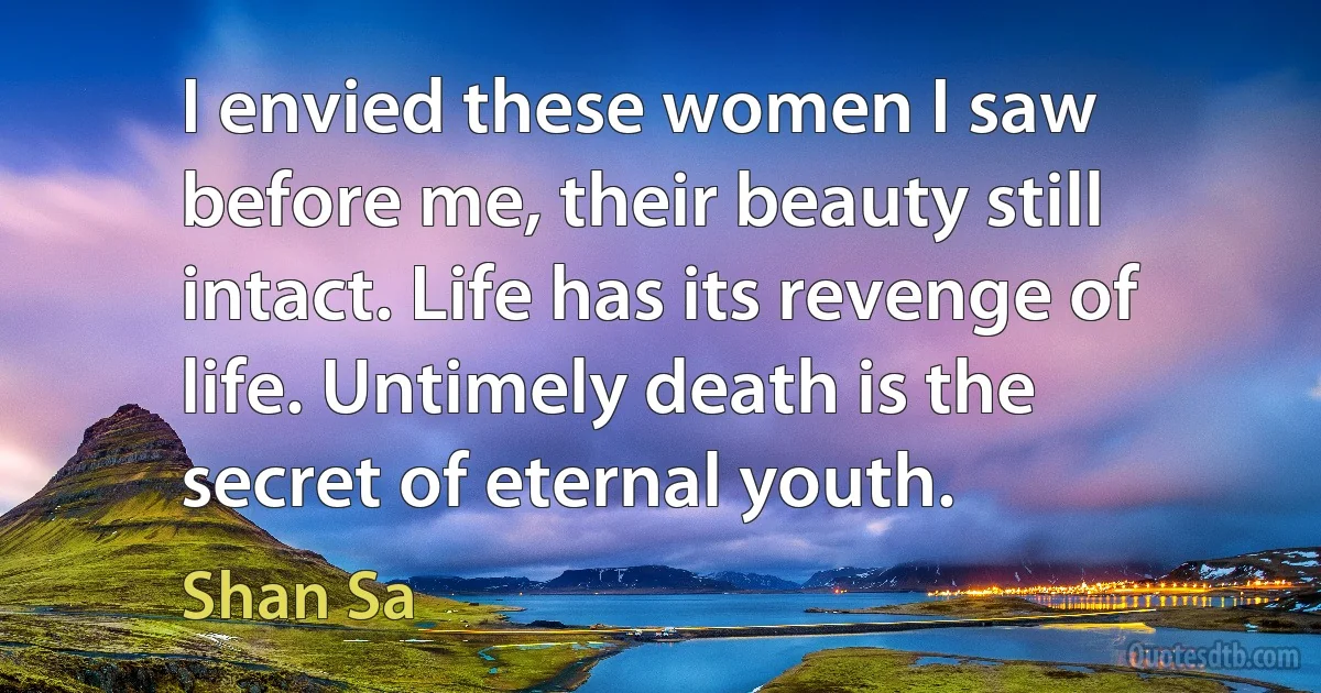 I envied these women I saw before me, their beauty still intact. Life has its revenge of life. Untimely death is the secret of eternal youth. (Shan Sa)