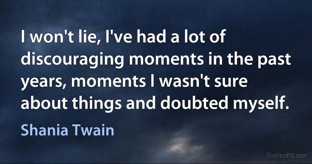 I won't lie, I've had a lot of discouraging moments in the past years, moments I wasn't sure about things and doubted myself. (Shania Twain)