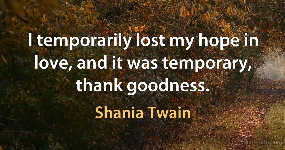 I temporarily lost my hope in love, and it was temporary, thank goodness. (Shania Twain)