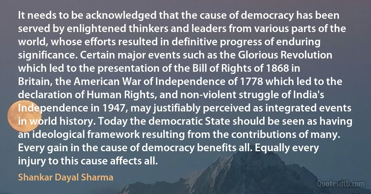 It needs to be acknowledged that the cause of democracy has been served by enlightened thinkers and leaders from various parts of the world, whose efforts resulted in definitive progress of enduring significance. Certain major events such as the Glorious Revolution which led to the presentation of the Bill of Rights of 1868 in Britain, the American War of Independence of 1778 which led to the declaration of Human Rights, and non-violent struggle of India's Independence in 1947, may justifiably perceived as integrated events in world history. Today the democratic State should be seen as having an ideological framework resulting from the contributions of many. Every gain in the cause of democracy benefits all. Equally every injury to this cause affects all. (Shankar Dayal Sharma)