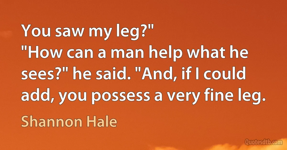 You saw my leg?"
"How can a man help what he sees?" he said. "And, if I could add, you possess a very fine leg. (Shannon Hale)