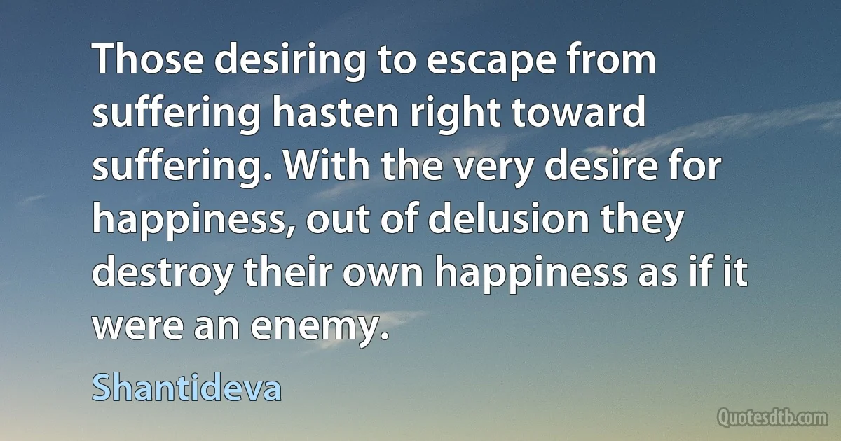 Those desiring to escape from suffering hasten right toward suffering. With the very desire for happiness, out of delusion they destroy their own happiness as if it were an enemy. (Shantideva)