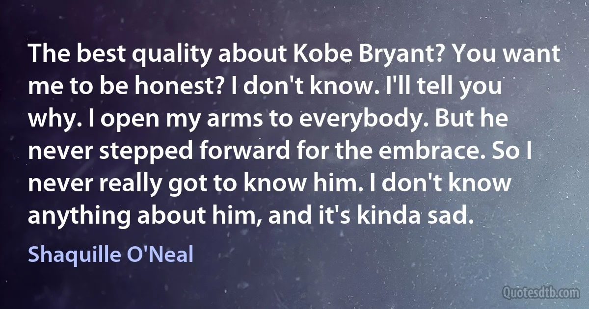 The best quality about Kobe Bryant? You want me to be honest? I don't know. I'll tell you why. I open my arms to everybody. But he never stepped forward for the embrace. So I never really got to know him. I don't know anything about him, and it's kinda sad. (Shaquille O'Neal)