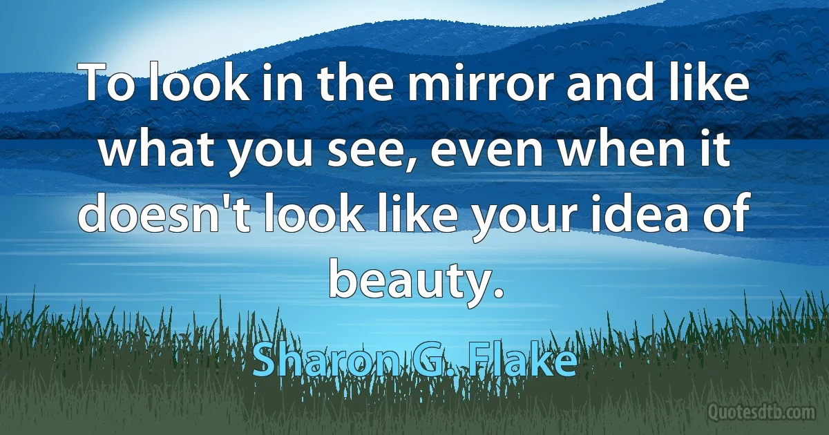 To look in the mirror and like what you see, even when it doesn't look like your idea of beauty. (Sharon G. Flake)