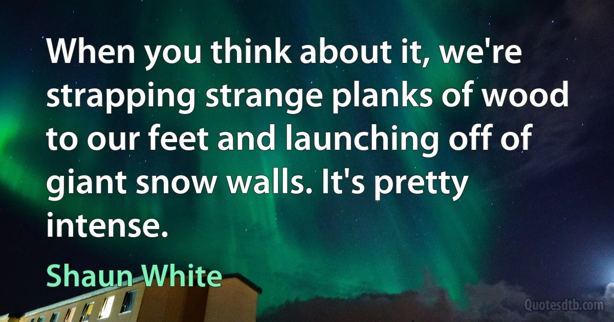 When you think about it, we're strapping strange planks of wood to our feet and launching off of giant snow walls. It's pretty intense. (Shaun White)