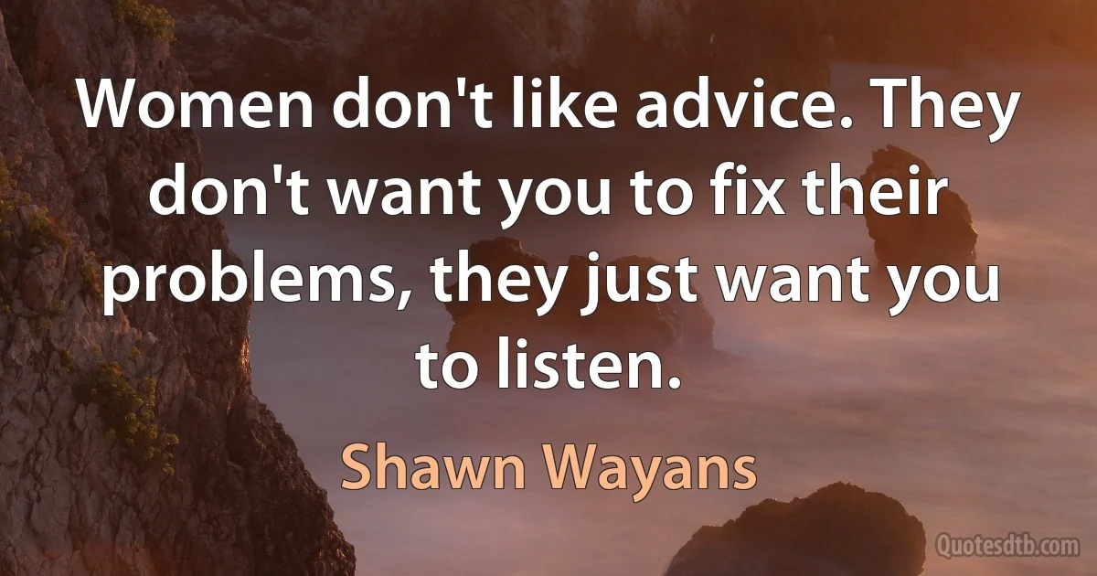 Women don't like advice. They don't want you to fix their problems, they just want you to listen. (Shawn Wayans)