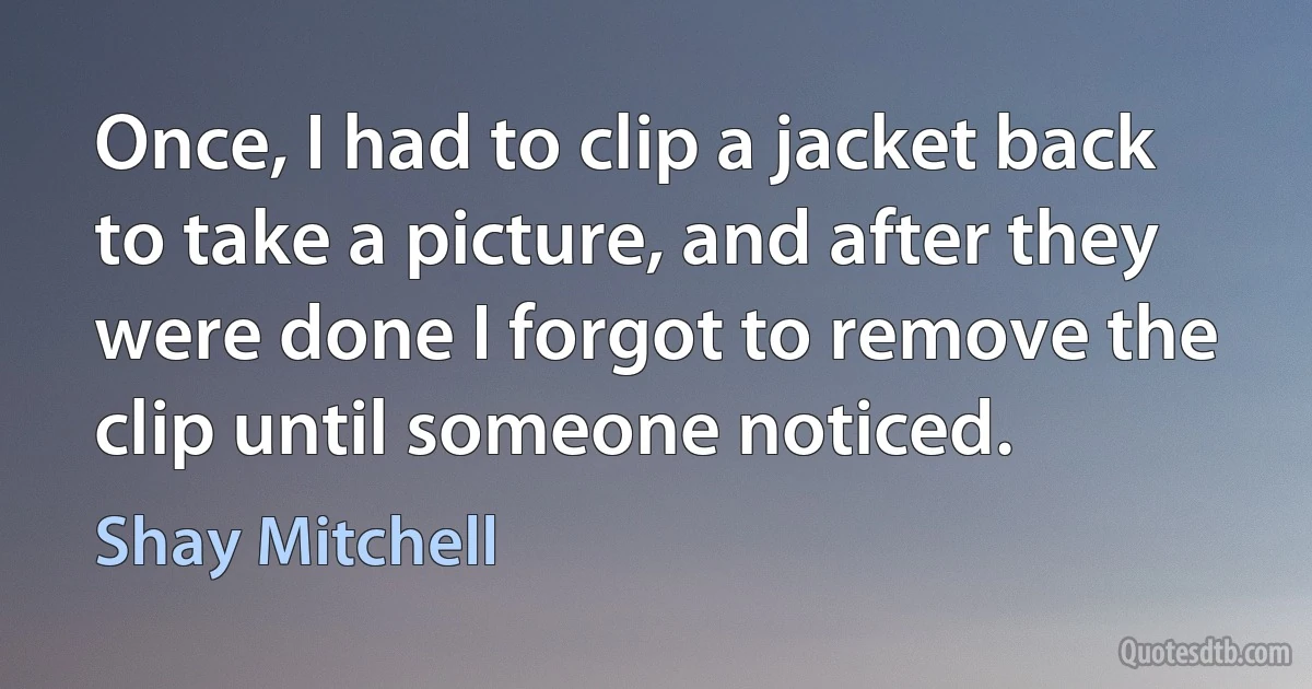 Once, I had to clip a jacket back to take a picture, and after they were done I forgot to remove the clip until someone noticed. (Shay Mitchell)