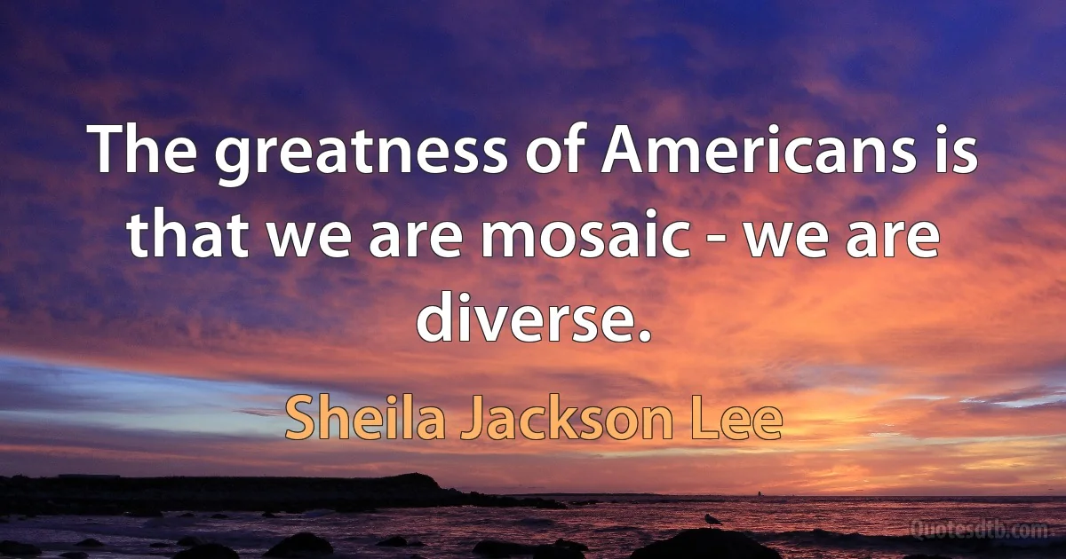 The greatness of Americans is that we are mosaic - we are diverse. (Sheila Jackson Lee)