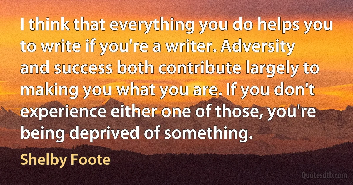 I think that everything you do helps you to write if you're a writer. Adversity and success both contribute largely to making you what you are. If you don't experience either one of those, you're being deprived of something. (Shelby Foote)