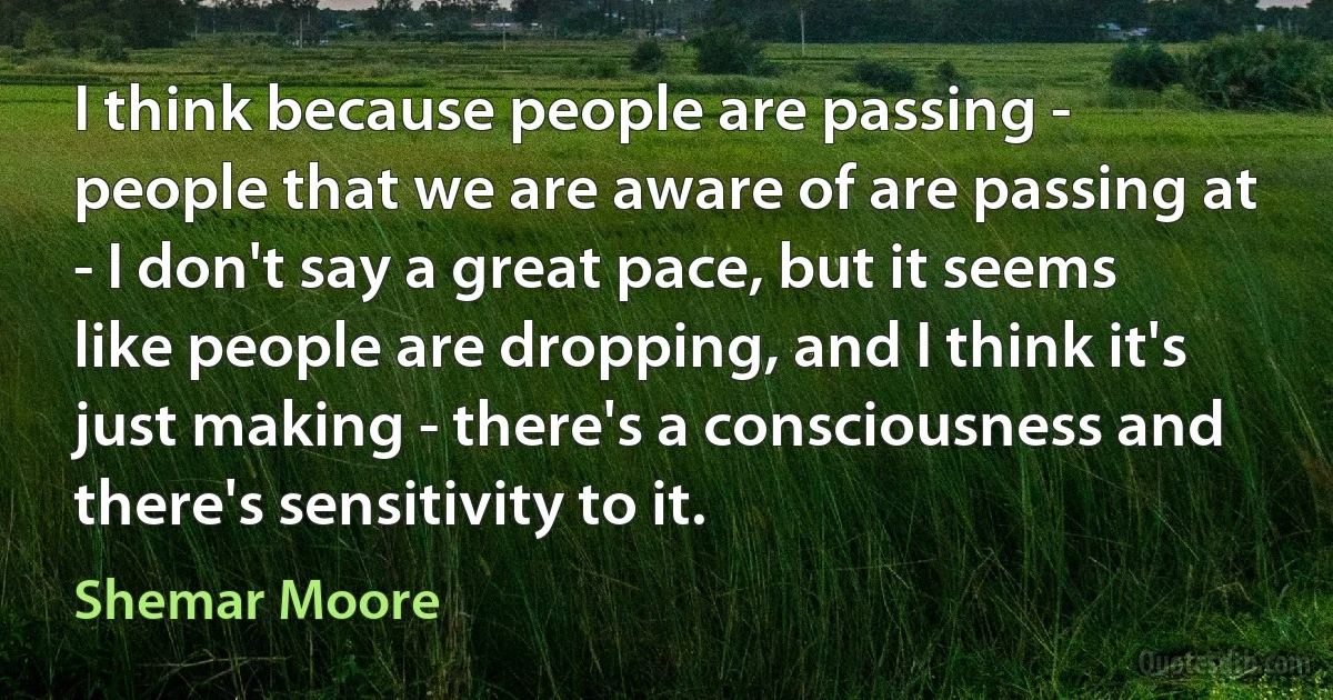 I think because people are passing - people that we are aware of are passing at - I don't say a great pace, but it seems like people are dropping, and I think it's just making - there's a consciousness and there's sensitivity to it. (Shemar Moore)