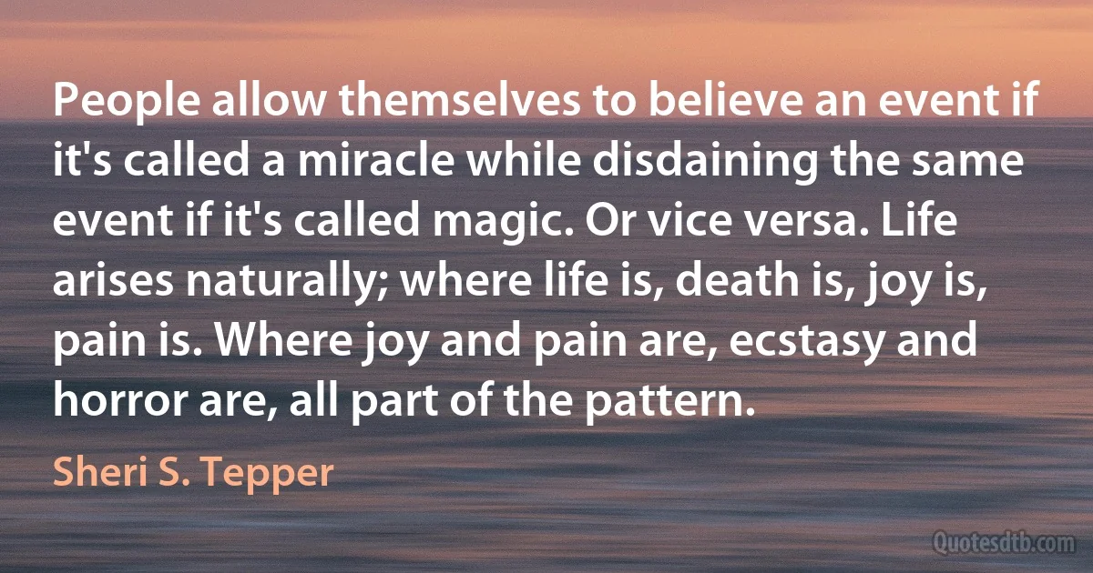 People allow themselves to believe an event if it's called a miracle while disdaining the same event if it's called magic. Or vice versa. Life arises naturally; where life is, death is, joy is, pain is. Where joy and pain are, ecstasy and horror are, all part of the pattern. (Sheri S. Tepper)