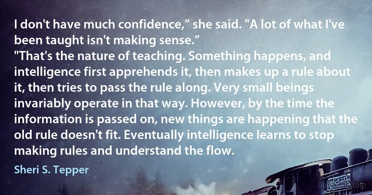 I don't have much confidence,” she said. "A lot of what I've been taught isn't making sense.”
"That's the nature of teaching. Something happens, and intelligence first apprehends it, then makes up a rule about it, then tries to pass the rule along. Very small beings invariably operate in that way. However, by the time the information is passed on, new things are happening that the old rule doesn't fit. Eventually intelligence learns to stop making rules and understand the flow. (Sheri S. Tepper)