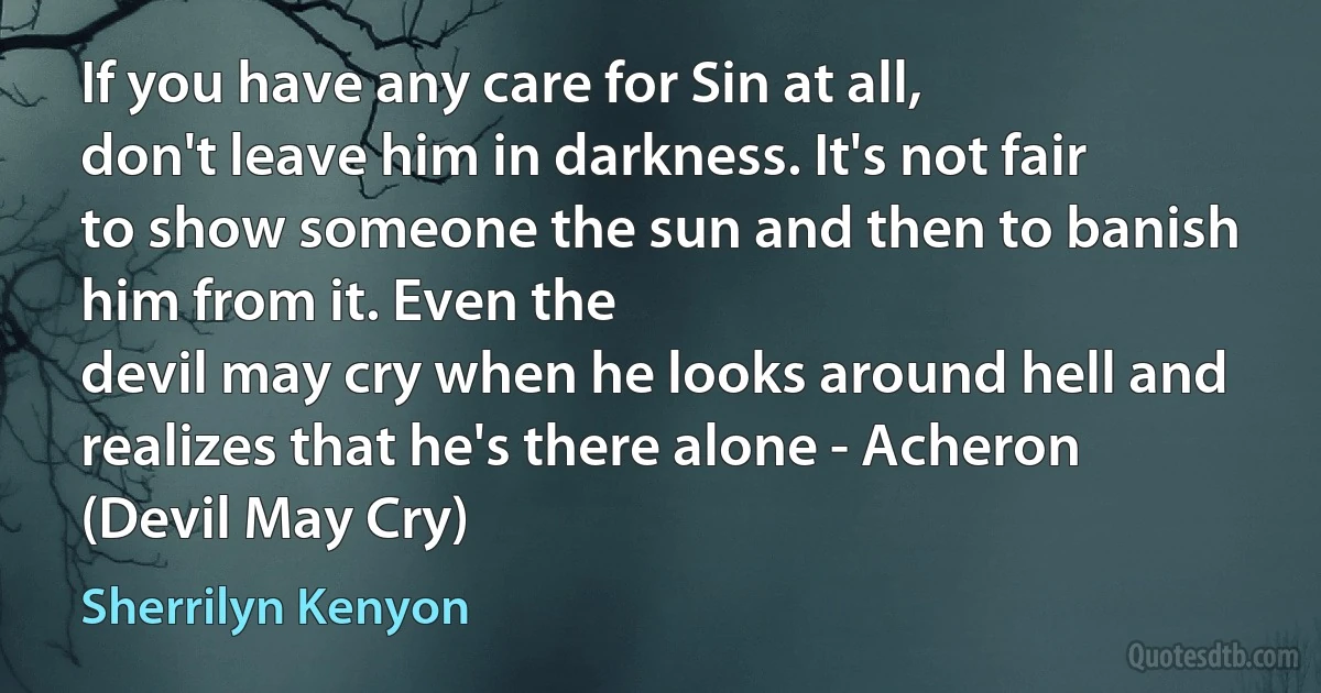 If you have any care for Sin at all,
don't leave him in darkness. It's not fair to show someone the sun and then to banish him from it. Even the
devil may cry when he looks around hell and realizes that he's there alone - Acheron (Devil May Cry) (Sherrilyn Kenyon)