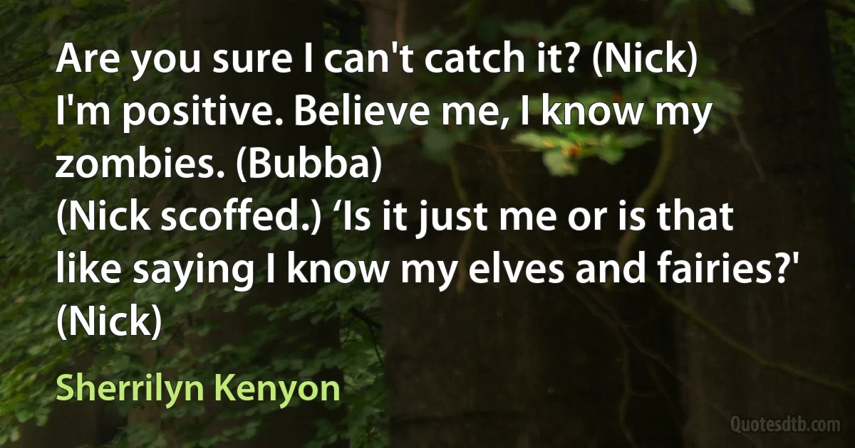 Are you sure I can't catch it? (Nick)
I'm positive. Believe me, I know my zombies. (Bubba)
(Nick scoffed.) ‘Is it just me or is that like saying I know my elves and fairies?' (Nick) (Sherrilyn Kenyon)