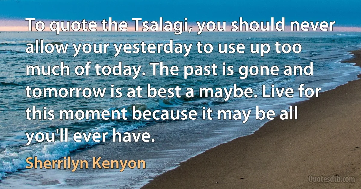 To quote the Tsalagi, you should never allow your yesterday to use up too much of today. The past is gone and tomorrow is at best a maybe. Live for this moment because it may be all you'll ever have. (Sherrilyn Kenyon)