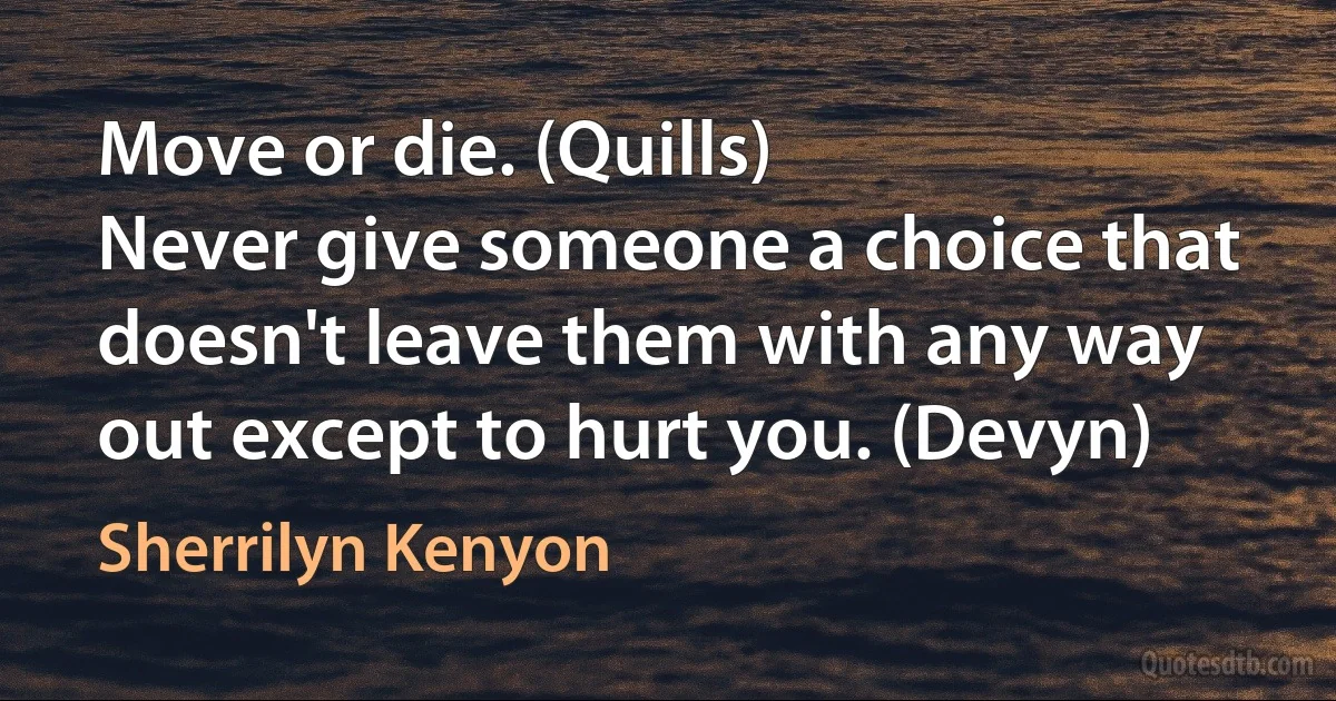 Move or die. (Quills)
Never give someone a choice that doesn't leave them with any way out except to hurt you. (Devyn) (Sherrilyn Kenyon)