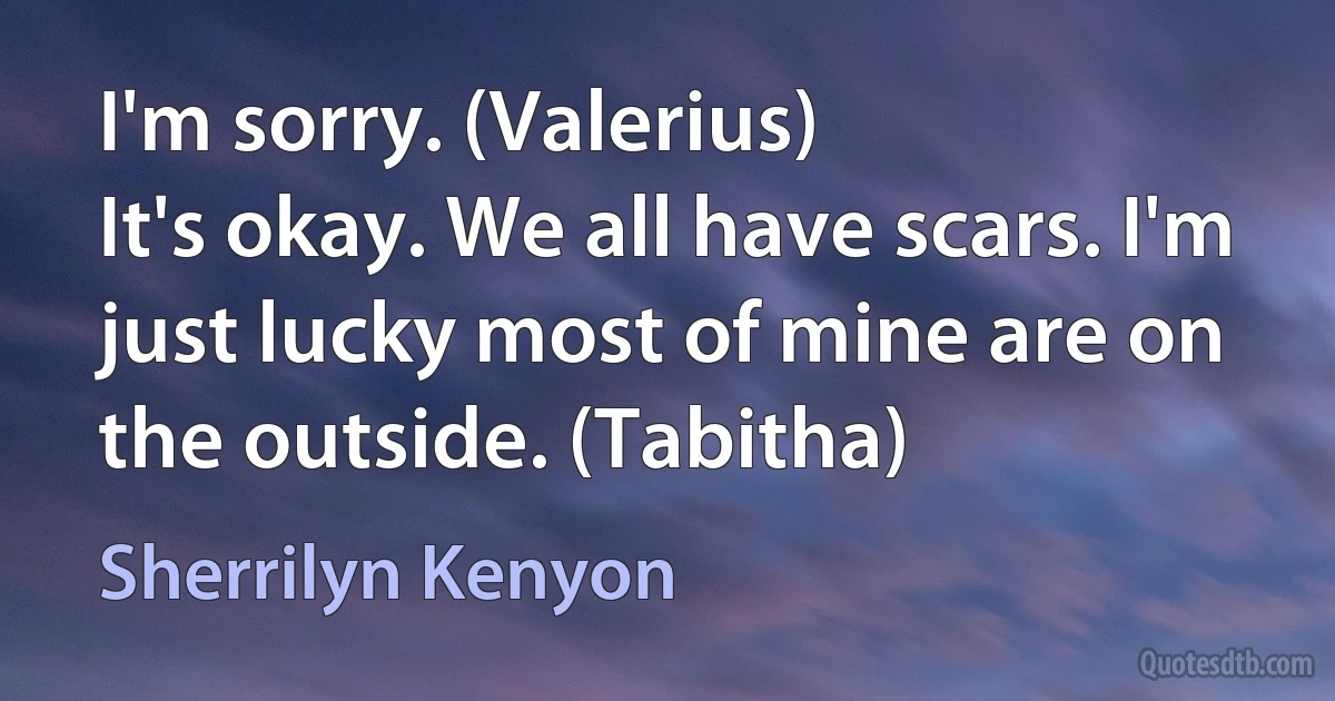 I'm sorry. (Valerius)
It's okay. We all have scars. I'm just lucky most of mine are on the outside. (Tabitha) (Sherrilyn Kenyon)