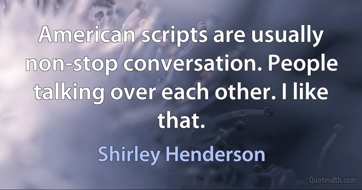 American scripts are usually non-stop conversation. People talking over each other. I like that. (Shirley Henderson)