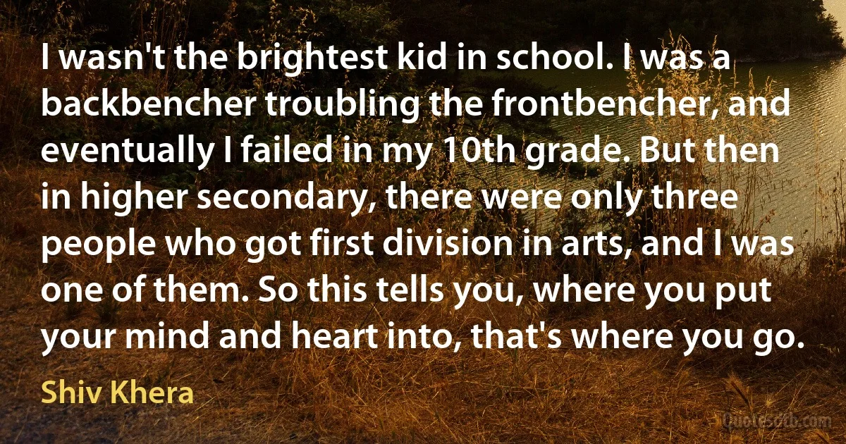 I wasn't the brightest kid in school. I was a backbencher troubling the frontbencher, and eventually I failed in my 10th grade. But then in higher secondary, there were only three people who got first division in arts, and I was one of them. So this tells you, where you put your mind and heart into, that's where you go. (Shiv Khera)