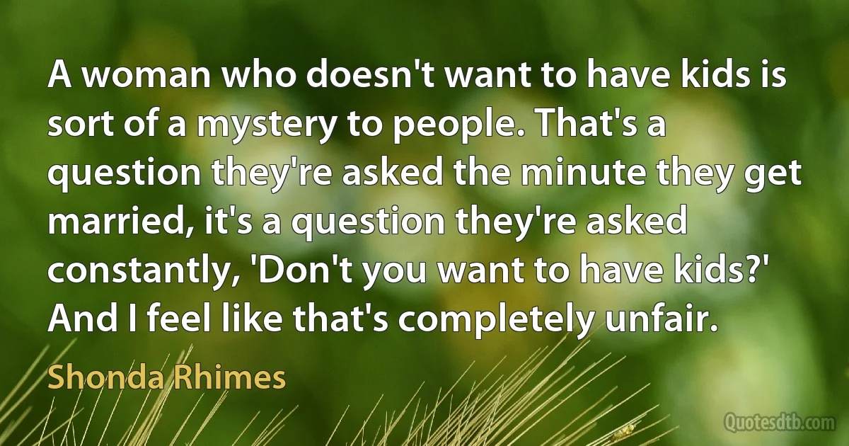 A woman who doesn't want to have kids is sort of a mystery to people. That's a question they're asked the minute they get married, it's a question they're asked constantly, 'Don't you want to have kids?' And I feel like that's completely unfair. (Shonda Rhimes)