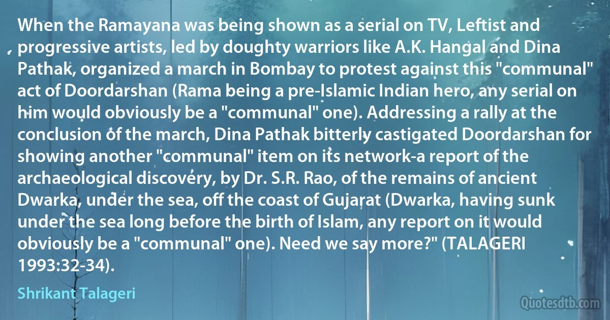 When the Ramayana was being shown as a serial on TV, Leftist and progressive artists, led by doughty warriors like A.K. Hangal and Dina Pathak, organized a march in Bombay to protest against this "communal" act of Doordarshan (Rama being a pre-Islamic Indian hero, any serial on him would obviously be a "communal" one). Addressing a rally at the conclusion of the march, Dina Pathak bitterly castigated Doordarshan for showing another "communal" item on its network-a report of the archaeological discovery, by Dr. S.R. Rao, of the remains of ancient Dwarka, under the sea, off the coast of Gujarat (Dwarka, having sunk under the sea long before the birth of Islam, any report on it would obviously be a "communal" one). Need we say more?" (TALAGERI 1993:32-34). (Shrikant Talageri)