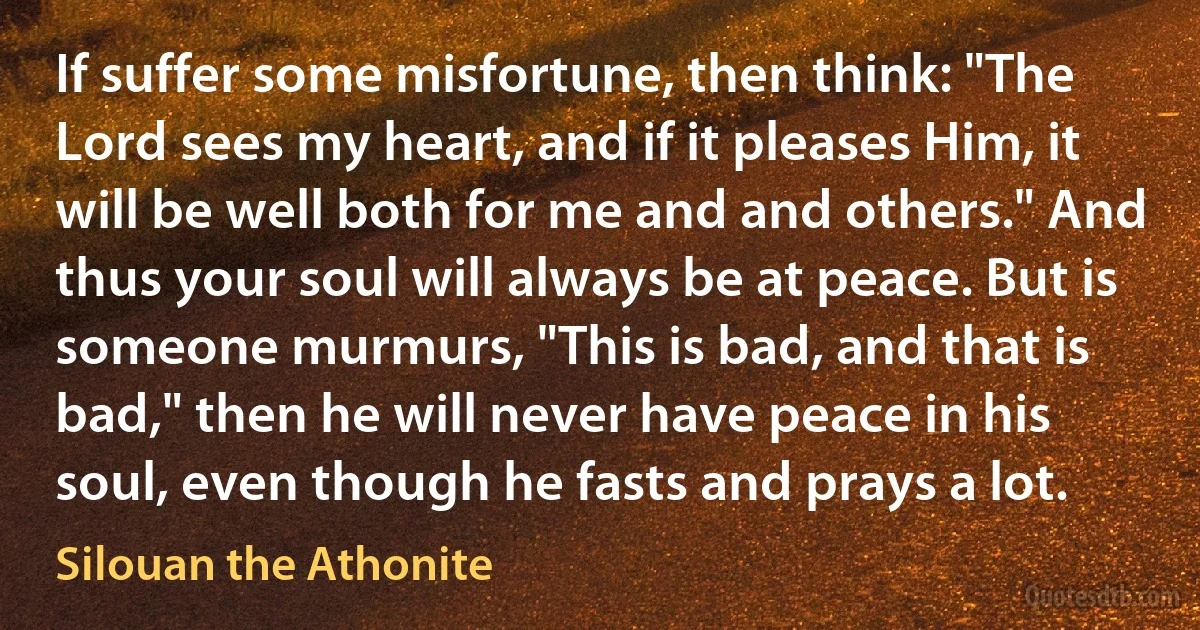 If suffer some misfortune, then think: "The Lord sees my heart, and if it pleases Him, it will be well both for me and and others." And thus your soul will always be at peace. But is someone murmurs, "This is bad, and that is bad," then he will never have peace in his soul, even though he fasts and prays a lot. (Silouan the Athonite)