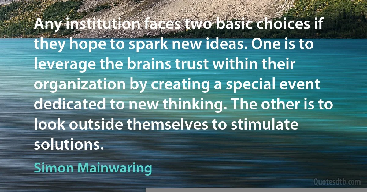 Any institution faces two basic choices if they hope to spark new ideas. One is to leverage the brains trust within their organization by creating a special event dedicated to new thinking. The other is to look outside themselves to stimulate solutions. (Simon Mainwaring)