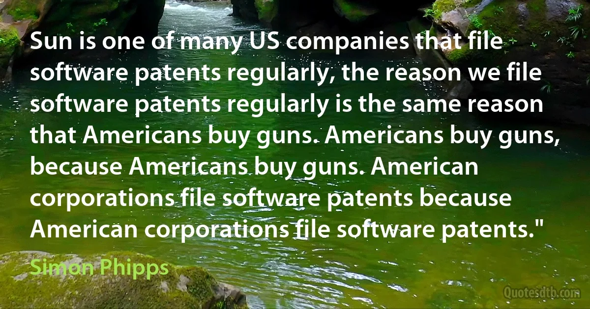 Sun is one of many US companies that file software patents regularly, the reason we file software patents regularly is the same reason that Americans buy guns. Americans buy guns, because Americans buy guns. American corporations file software patents because American corporations file software patents." (Simon Phipps)