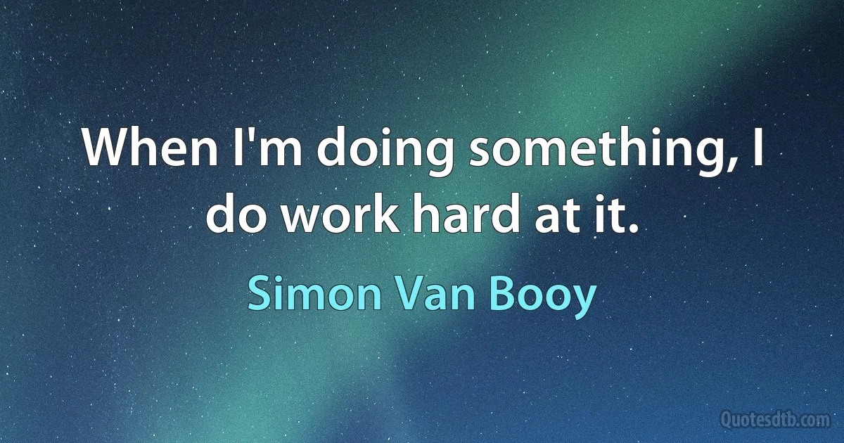 When I'm doing something, I do work hard at it. (Simon Van Booy)