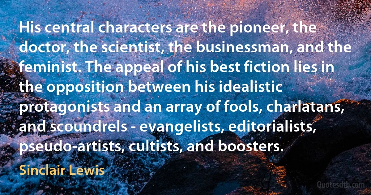 His central characters are the pioneer, the doctor, the scientist, the businessman, and the feminist. The appeal of his best fiction lies in the opposition between his idealistic protagonists and an array of fools, charlatans, and scoundrels - evangelists, editorialists, pseudo-artists, cultists, and boosters. (Sinclair Lewis)