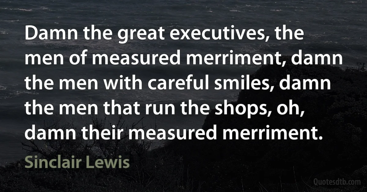 Damn the great executives, the men of measured merriment, damn the men with careful smiles, damn the men that run the shops, oh, damn their measured merriment. (Sinclair Lewis)