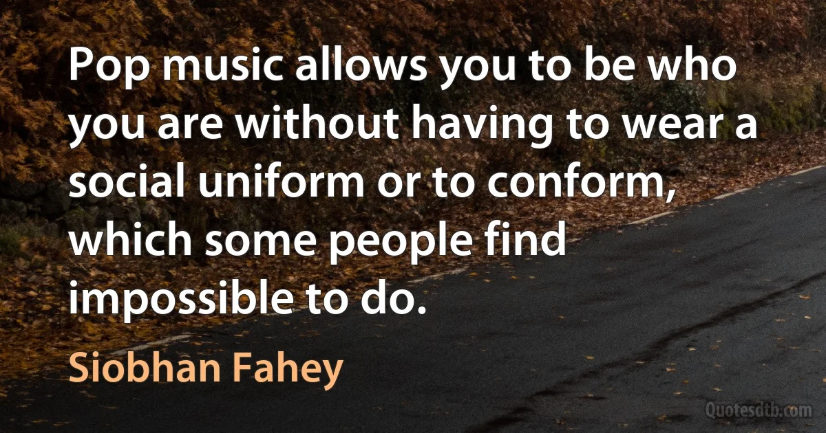 Pop music allows you to be who you are without having to wear a social uniform or to conform, which some people find impossible to do. (Siobhan Fahey)