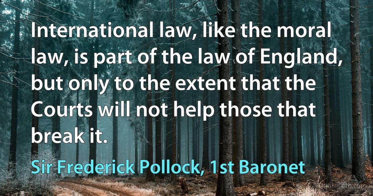 International law, like the moral law, is part of the law of England, but only to the extent that the Courts will not help those that break it. (Sir Frederick Pollock, 1st Baronet)