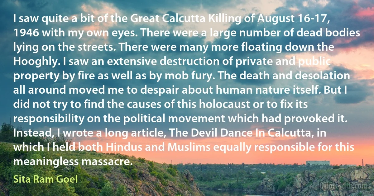 I saw quite a bit of the Great Calcutta Killing of August 16-17, 1946 with my own eyes. There were a large number of dead bodies lying on the streets. There were many more floating down the Hooghly. I saw an extensive destruction of private and public property by fire as well as by mob fury. The death and desolation all around moved me to despair about human nature itself. But I did not try to find the causes of this holocaust or to fix its responsibility on the political movement which had provoked it. Instead, I wrote a long article, The Devil Dance In Calcutta, in which I held both Hindus and Muslims equally responsible for this meaningless massacre. (Sita Ram Goel)