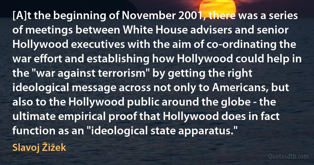 [A]t the beginning of November 2001, there was a series of meetings between White House advisers and senior Hollywood executives with the aim of co-ordinating the war effort and establishing how Hollywood could help in the "war against terrorism" by getting the right ideological message across not only to Americans, but also to the Hollywood public around the globe - the ultimate empirical proof that Hollywood does in fact function as an "ideological state apparatus." (Slavoj Žižek)