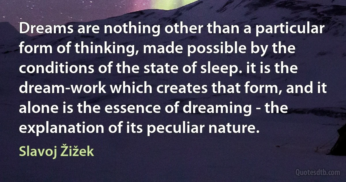 Dreams are nothing other than a particular form of thinking, made possible by the conditions of the state of sleep. it is the dream-work which creates that form, and it alone is the essence of dreaming - the explanation of its peculiar nature. (Slavoj Žižek)