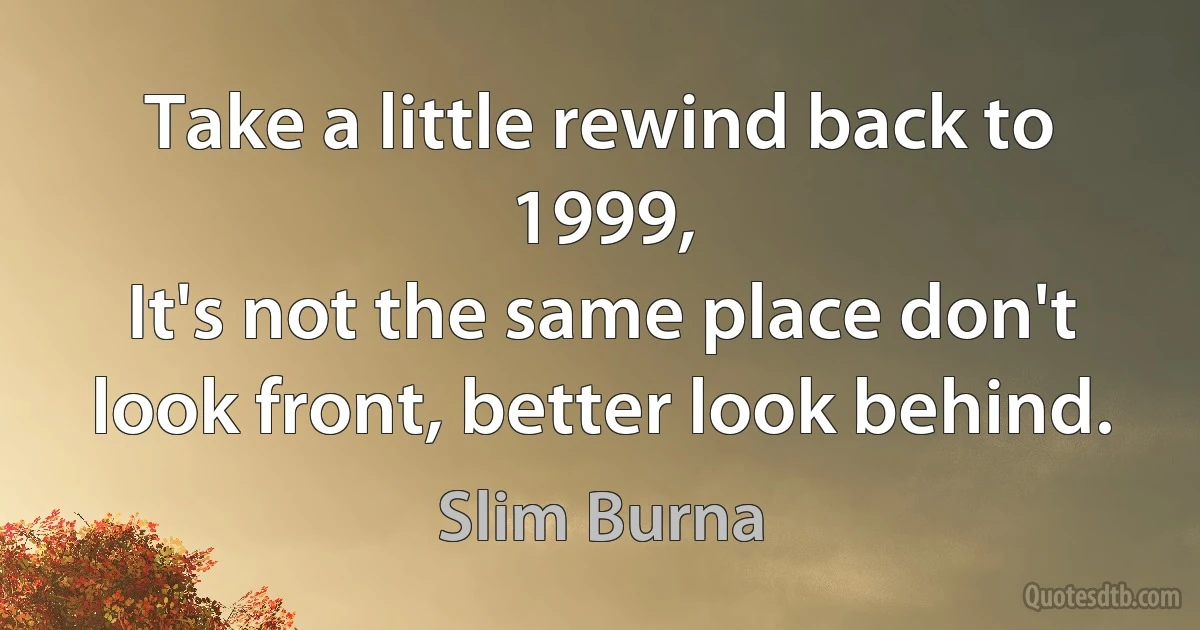 Take a little rewind back to 1999,
It's not the same place don't look front, better look behind. (Slim Burna)