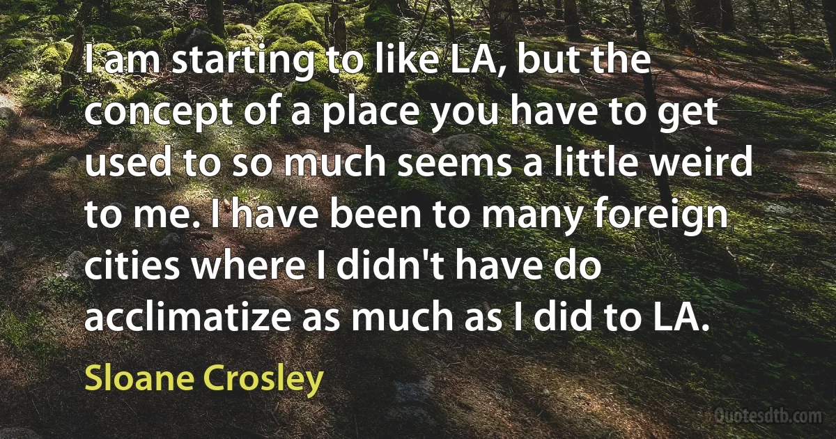 I am starting to like LA, but the concept of a place you have to get used to so much seems a little weird to me. I have been to many foreign cities where I didn't have do acclimatize as much as I did to LA. (Sloane Crosley)