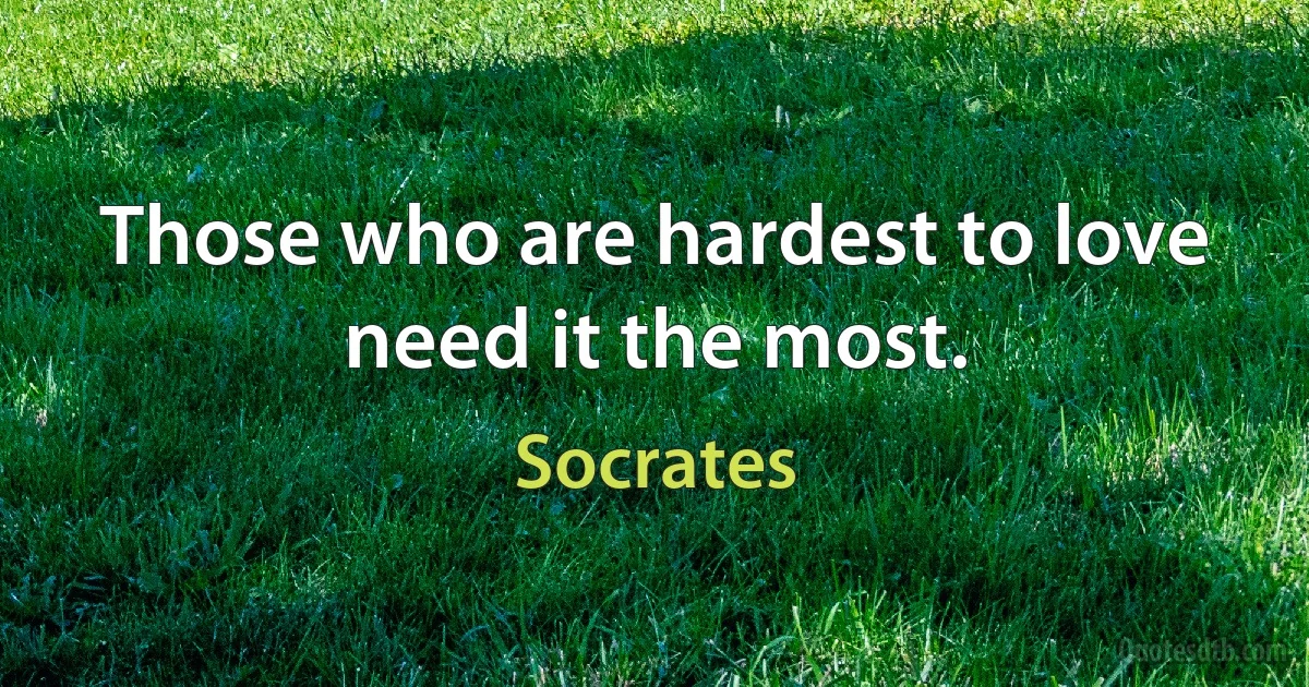 Those who are hardest to love need it the most. (Socrates)