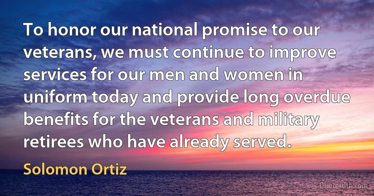 To honor our national promise to our veterans, we must continue to improve services for our men and women in uniform today and provide long overdue benefits for the veterans and military retirees who have already served. (Solomon Ortiz)