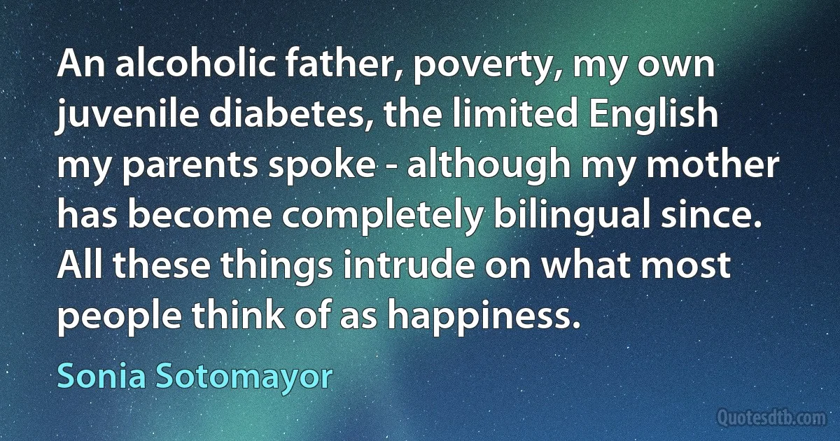 An alcoholic father, poverty, my own juvenile diabetes, the limited English my parents spoke - although my mother has become completely bilingual since. All these things intrude on what most people think of as happiness. (Sonia Sotomayor)